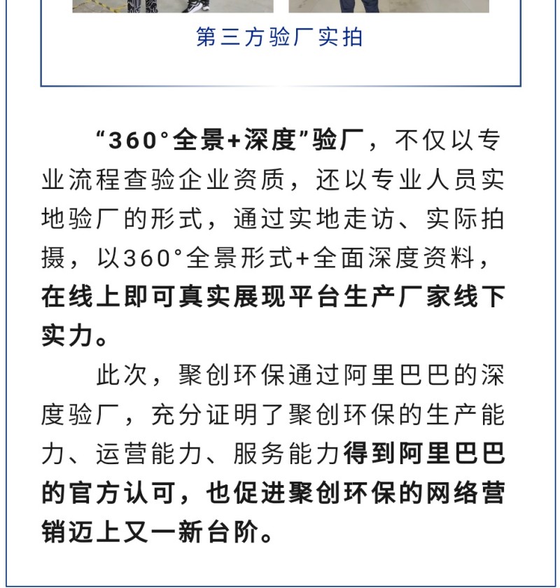 “360°全景+深度”驗廠，不僅以專業(yè)流程查驗企業(yè)資質(zhì)，還以專業(yè)人員實地驗廠的形式，通過實地走訪、實際拍攝，以360°全景形式+全面深度資料，在線上即可真實展現(xiàn)平臺生產(chǎn)廠家線下實力。 此次，聚創(chuàng)環(huán)保通過阿里巴巴的深度驗廠，充分證明了聚創(chuàng)環(huán)保的生產(chǎn)能力、運營能力、服務(wù)能力得到阿里巴巴的官方認(rèn)可，也促進(jìn)聚創(chuàng)環(huán)保的網(wǎng)絡(luò)營銷邁上又一新臺階。